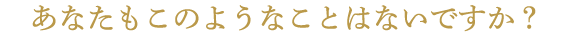 あなたもこのようなことはないですか?