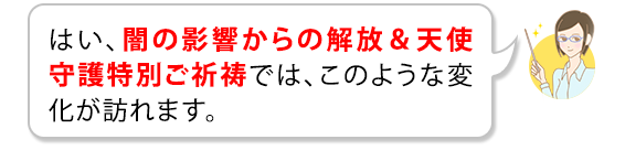 はい、闇の影響からの解放&天使守護特別ご祈祷では、このような変化が訪れます。