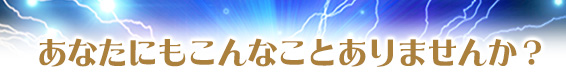 あなたにもこんなことありませんか?