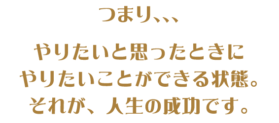 つまり、、、やりたいと思ったときにやるたいことができる状態。それが、人生の成功です。