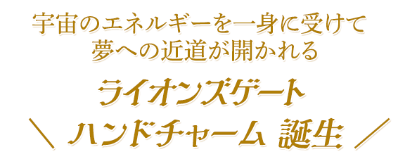 ライオンズゲート\ ハンドチャーム 誕生 /