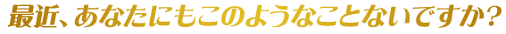 最近、あなたにもこのようなことないですか?