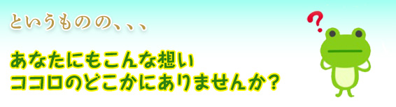 というものの、、、あなたにもこんな想いココロのどこかにありませんか?