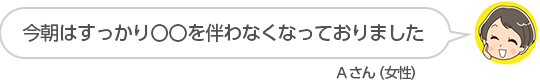 【今朝はすっかり〇〇を伴わなくなっておりました】Aさん(女性)