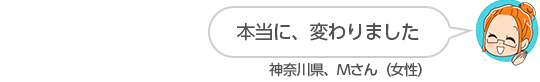 【本当に、変わりました】神奈川県、Mさん(女性)