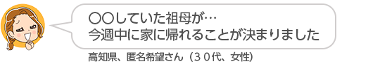【〇〇していた祖母が・・・今週中に家に帰れることが決まりました】高知県、匿名希望さん(30代、女性)