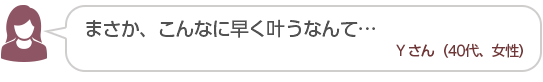 【まさか、こんなに早く叶うなんて…】Yさん(40代、女性)
