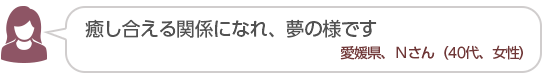 【癒し合える関係になれ、夢の様です】愛媛県、Nさん(40代、女性)