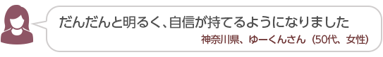 【だんだんと明るく、自信が持てるようになりました】神奈川県、ゆーくんさん(50代、女性)