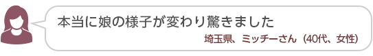 【本当に娘の様子が変わり驚きました】埼玉県、ミッチーさん(40代、女性)