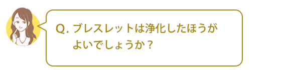 Ｑ．ブレスレットは浄化したほうがよいでしょうか？