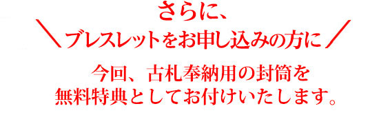 ＼ さらに、ブレスレットをお申込みの方に ／今回、古札奉納用の封筒を無料特典としてお付けいたします。