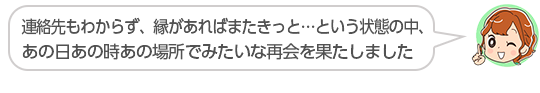 【連絡先もわからず、縁があればまたきっと…という状態の中、あの日あの時あの場所でみたいな再会を果たしました】長野県、シャワさん（３０代、女性）