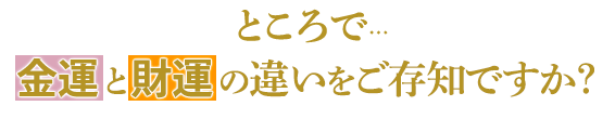 ところで…金運と財運の違いをご存知ですか？