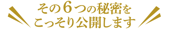 その６つの秘密を＼ こっそり公開します ／