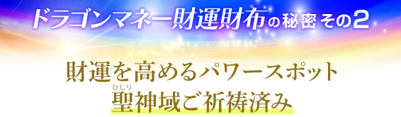 ドラゴンマネー財運財布の秘密その2．財運を高めるパワースポット聖（ひじり）神域ご祈祷済み