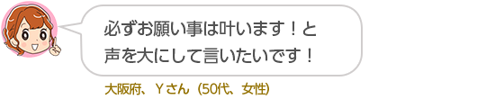 必ずお願い事は叶います！と声を大にして言いたいです！大阪府、Ｙさん（５０代、女性）