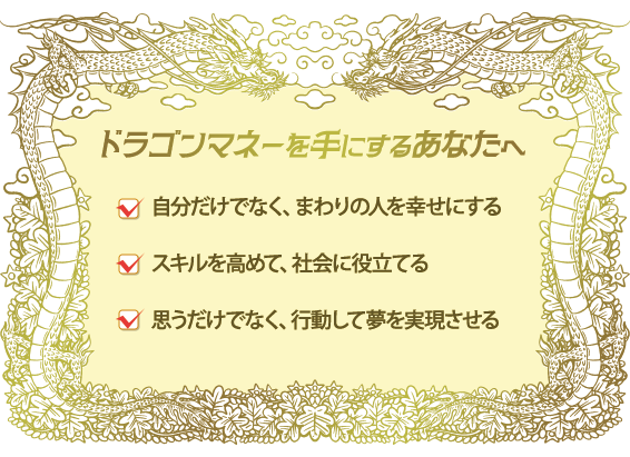 ドラゴンマネーを手にするあなたへ/自分だけでなく、まわりの人を幸せにする/スキルを高めて、社会に役立てる/思うだけでなく、行動して夢を実現させる