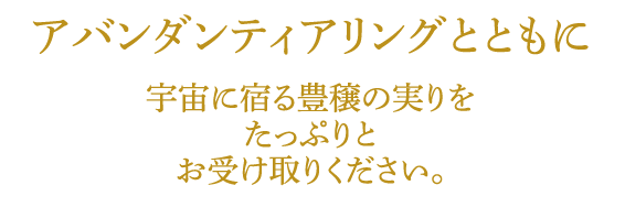 アバンダンティアリングとともに宇宙に宿る豊穣の実りをたっぷりとお受け取りください。