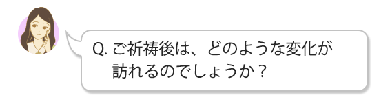 Q. ご祈祷後は、どのような変化が訪れるのでしょうか？