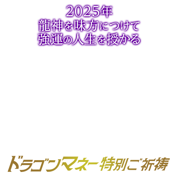 2025年龍神を味方につけて強運の人生を授かる/ドラゴンマネー特別ご祈祷