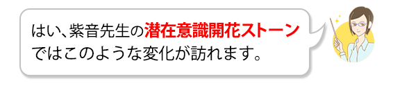 はい、紫音先生の潜在意識開花ストーンではこのような変化が訪れます。