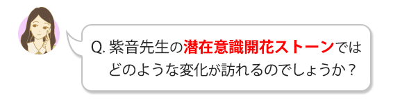 Q.紫音先生の潜在意識開花ストーンではどのような変化が訪れるのでしょうか？