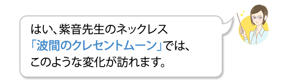 A.はい、紫音先生のネックレス「波間のクレセントムーン」では、このような変化が訪れます。