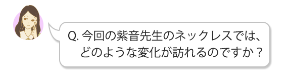 Q.今回の紫音先生のネックレスでは、どのような変化が訪れるのですか？