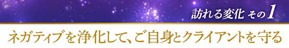 訪れる変化その１．ネガティブを浄化して、ご自身とクライアントを守る