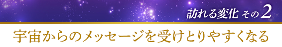 訪れる変化その２．宇宙からのメッセージを受けとりやすくなる