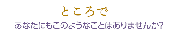 ところであなたにもこのようなことはありませんか？