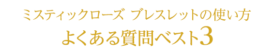 ミスティックローズ ブレスレットの使い方
　よくある質問ベスト３