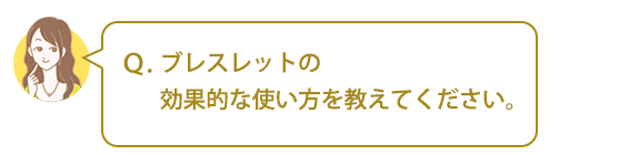 Ｑ．ブレスレットの効果的な使い方を教えてください。