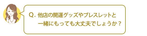 Ｑ．他店の開運グッズやブレスレットと一緒にもっても大丈夫でしょうか？