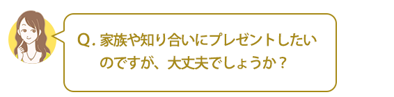 Ｑ．家族や知り合いにプレゼントしたいのですが、大丈夫でしょうか？