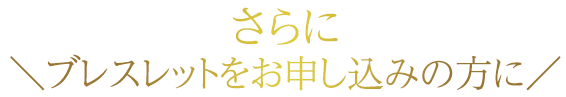 ? さらに　ブレスレットをお申込みの方に /