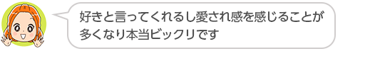 【好きと言ってくれるし愛され感を感じることが多くなり本当ビックリです】大阪府、Ｎさん（３０代、女性）