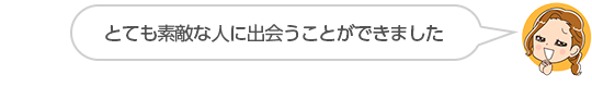 【とても素敵な人に出会うことができました】静岡県、Ｓさん（３０代、女性）