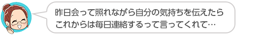 【昨日会って照れながら自分の気持ちを伝えたらこれからは毎日連絡するって言ってくれて…】兵庫県、ミエさん（３０代、女性）