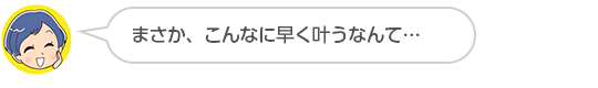 【まさか、こんなに早く叶うなんて…】Ｙさん（４０代、女性）