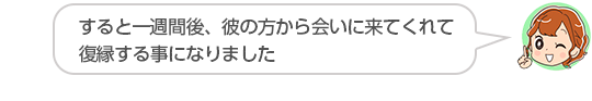 【すると一週間後、彼の方から会いに来てくれて復縁する事になりました】山口県、Ｓさん（３０代、女性）