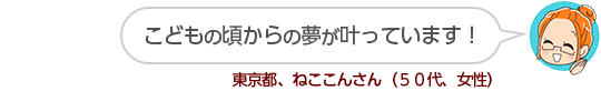 【こどもの頃からの夢が叶っています!】東京都、ねここんさん(50代、女性)