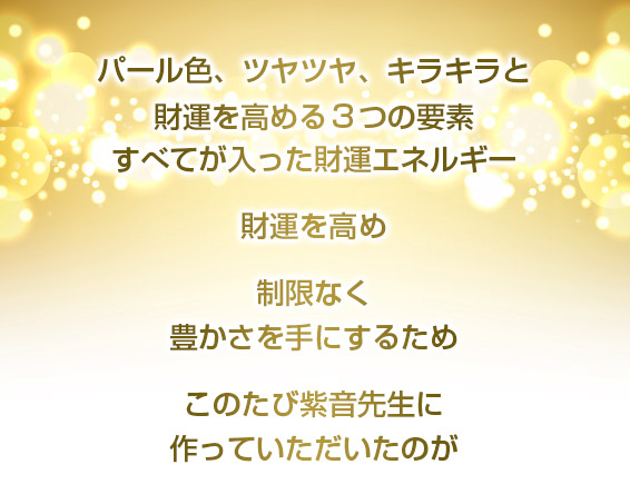 パール色、ツヤツヤ、キラキラと/財運を高める3つの要素/すべてが入った財運エネルギー/財運を高め制限なく豊かさを手にするためこのたび紫音先生に作っていただいたのが