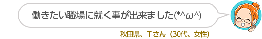 働きたい職場に就く事が出来ました(*^ω^)秋田県、Tさん(30代、女性)