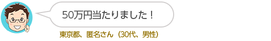 50万円当たりました!東京都、匿名さん(30代、男性)