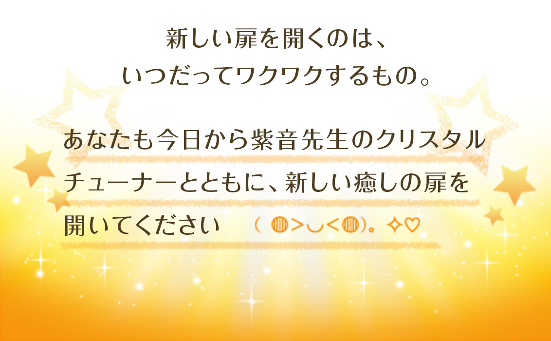 新しい扉を開くのは、いつだってワクワクするもの。あなたも今日から紫音先生のクリスタルチューナーとともに、新しい癒しの扉を開いてください(◍>◡<◍)。 ✧ ♡