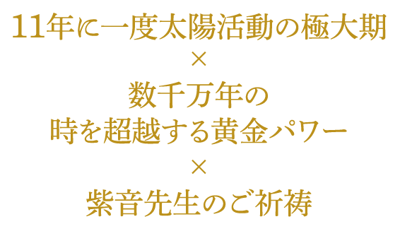 11年に一度太陽活動の極大期×数千万年の時を超越する黄金パワー×紫音先生のご祈祷